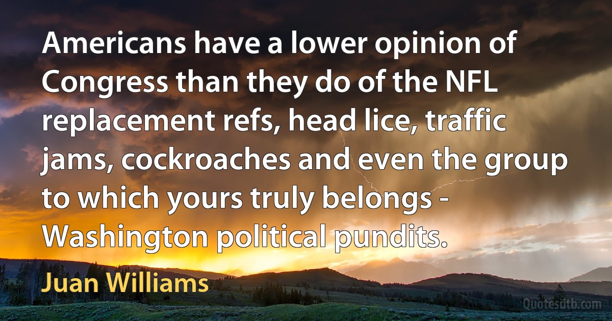 Americans have a lower opinion of Congress than they do of the NFL replacement refs, head lice, traffic jams, cockroaches and even the group to which yours truly belongs - Washington political pundits. (Juan Williams)