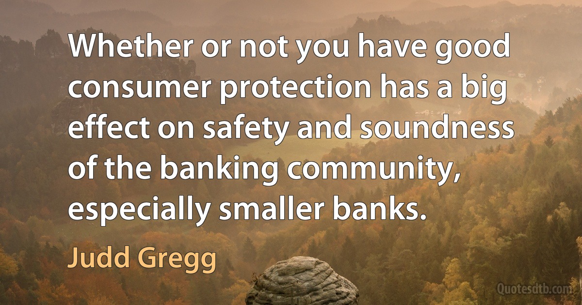 Whether or not you have good consumer protection has a big effect on safety and soundness of the banking community, especially smaller banks. (Judd Gregg)