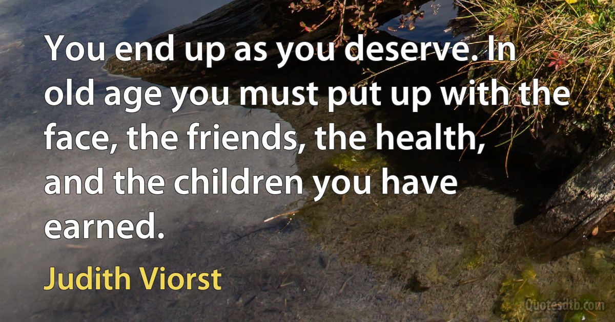 You end up as you deserve. In old age you must put up with the face, the friends, the health, and the children you have earned. (Judith Viorst)