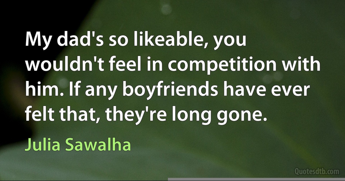 My dad's so likeable, you wouldn't feel in competition with him. If any boyfriends have ever felt that, they're long gone. (Julia Sawalha)