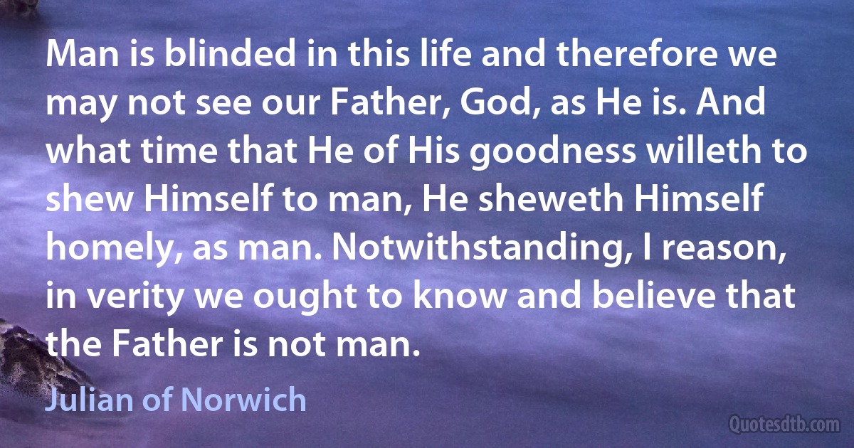 Man is blinded in this life and therefore we may not see our Father, God, as He is. And what time that He of His goodness willeth to shew Himself to man, He sheweth Himself homely, as man. Notwithstanding, I reason, in verity we ought to know and believe that the Father is not man. (Julian of Norwich)