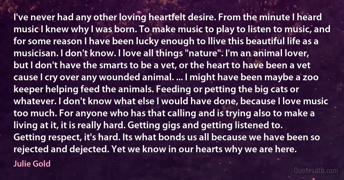 I've never had any other loving heartfelt desire. From the minute I heard music I knew why I was born. To make music to play to listen to music, and for some reason I have been lucky enough to llive this beautiful life as a musicisan. I don't know. I love all things "nature". I'm an animal lover, but I don't have the smarts to be a vet, or the heart to have been a vet cause I cry over any wounded animal. ... I might have been maybe a zoo keeper helping feed the animals. Feeding or petting the big cats or whatever. I don't know what else I would have done, because I love music too much. For anyone who has that calling and is trying also to make a living at it, it is really hard. Getting gigs and getting listened to. Getting respect, it's hard. Its what bonds us all because we have been so rejected and dejected. Yet we know in our hearts why we are here. (Julie Gold)