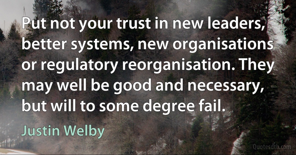 Put not your trust in new leaders, better systems, new organisations or regulatory reorganisation. They may well be good and necessary, but will to some degree fail. (Justin Welby)