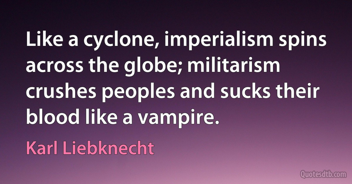 Like a cyclone, imperialism spins across the globe; militarism crushes peoples and sucks their blood like a vampire. (Karl Liebknecht)