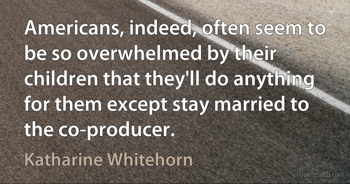 Americans, indeed, often seem to be so overwhelmed by their children that they'll do anything for them except stay married to the co-producer. (Katharine Whitehorn)