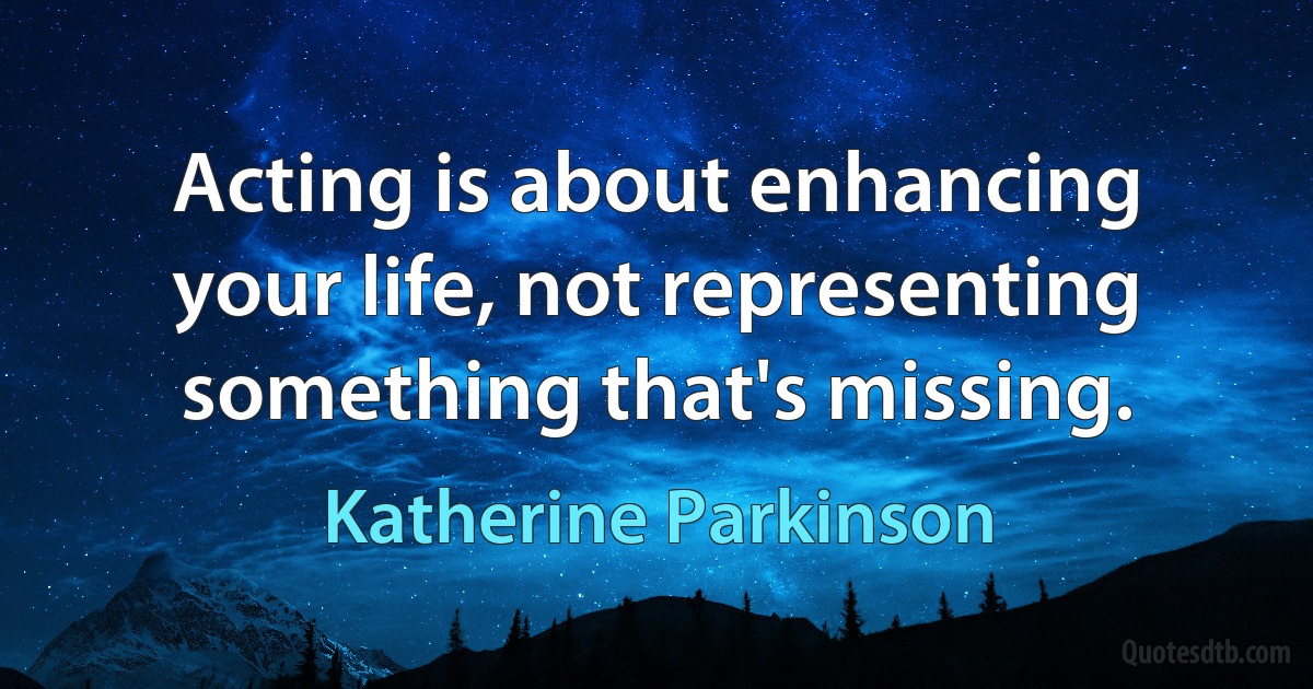 Acting is about enhancing your life, not representing something that's missing. (Katherine Parkinson)