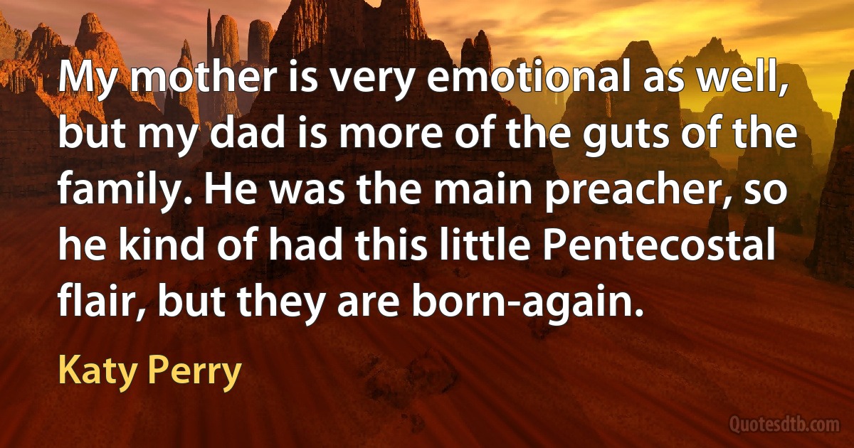 My mother is very emotional as well, but my dad is more of the guts of the family. He was the main preacher, so he kind of had this little Pentecostal flair, but they are born-again. (Katy Perry)