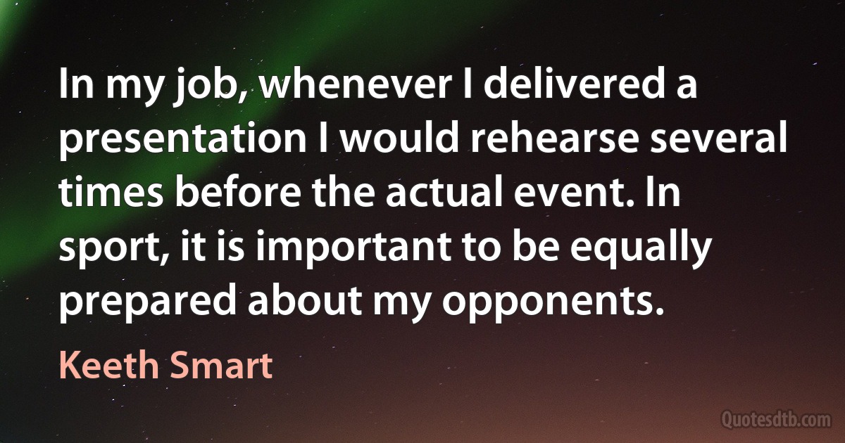 In my job, whenever I delivered a presentation I would rehearse several times before the actual event. In sport, it is important to be equally prepared about my opponents. (Keeth Smart)