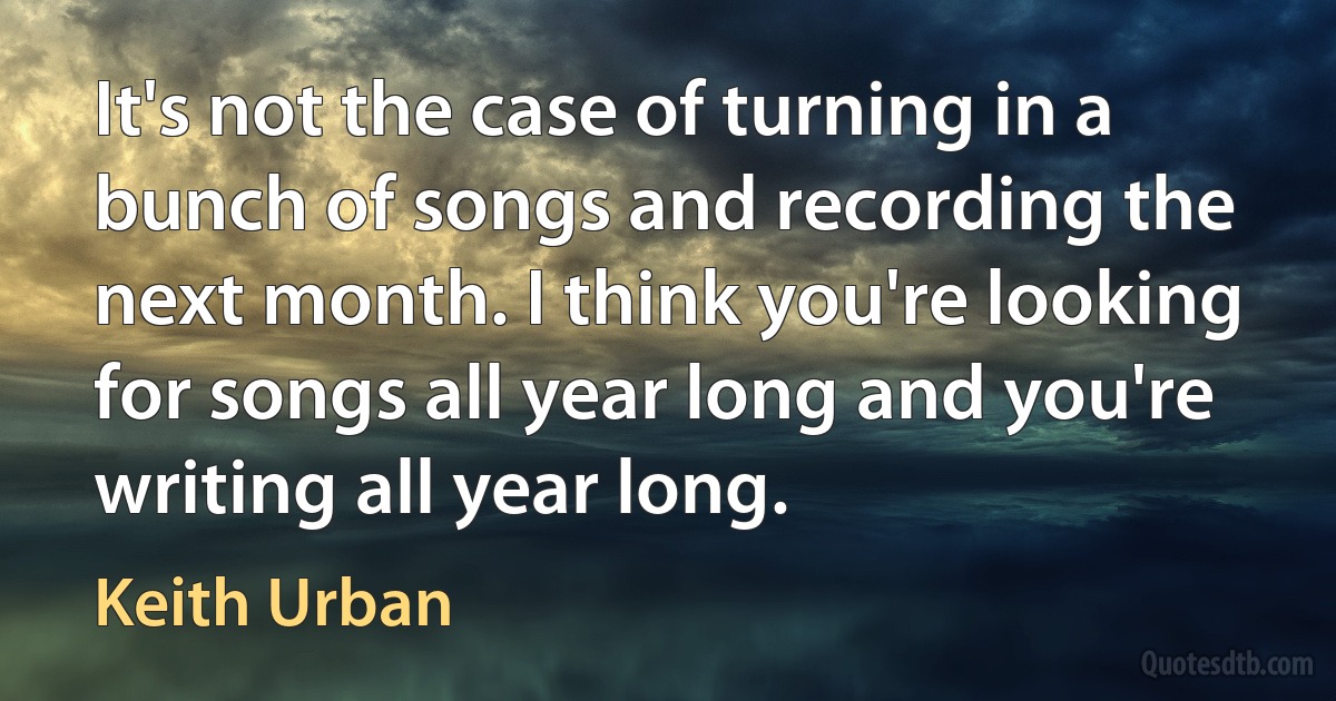 It's not the case of turning in a bunch of songs and recording the next month. I think you're looking for songs all year long and you're writing all year long. (Keith Urban)