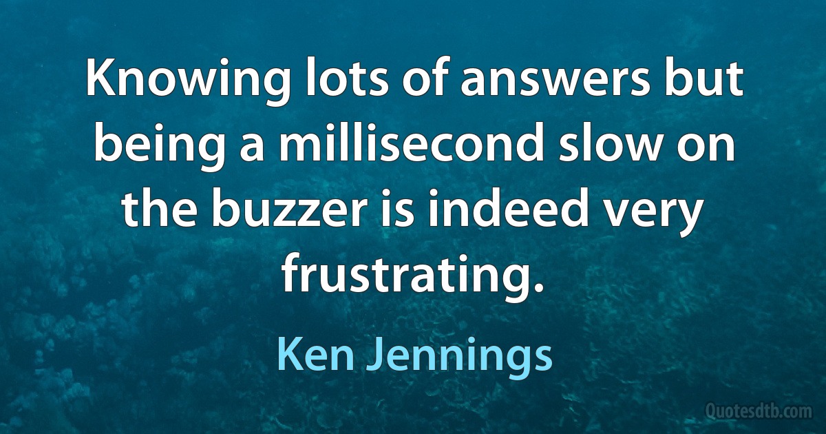 Knowing lots of answers but being a millisecond slow on the buzzer is indeed very frustrating. (Ken Jennings)