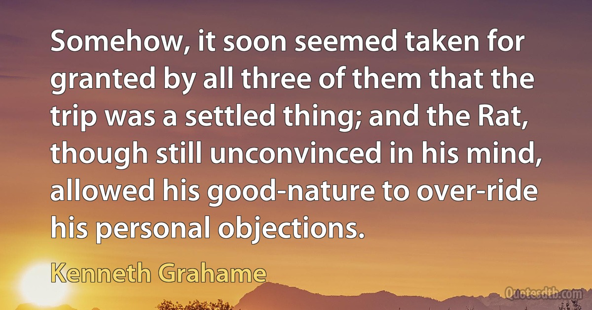 Somehow, it soon seemed taken for granted by all three of them that the trip was a settled thing; and the Rat, though still unconvinced in his mind, allowed his good-nature to over-ride his personal objections. (Kenneth Grahame)