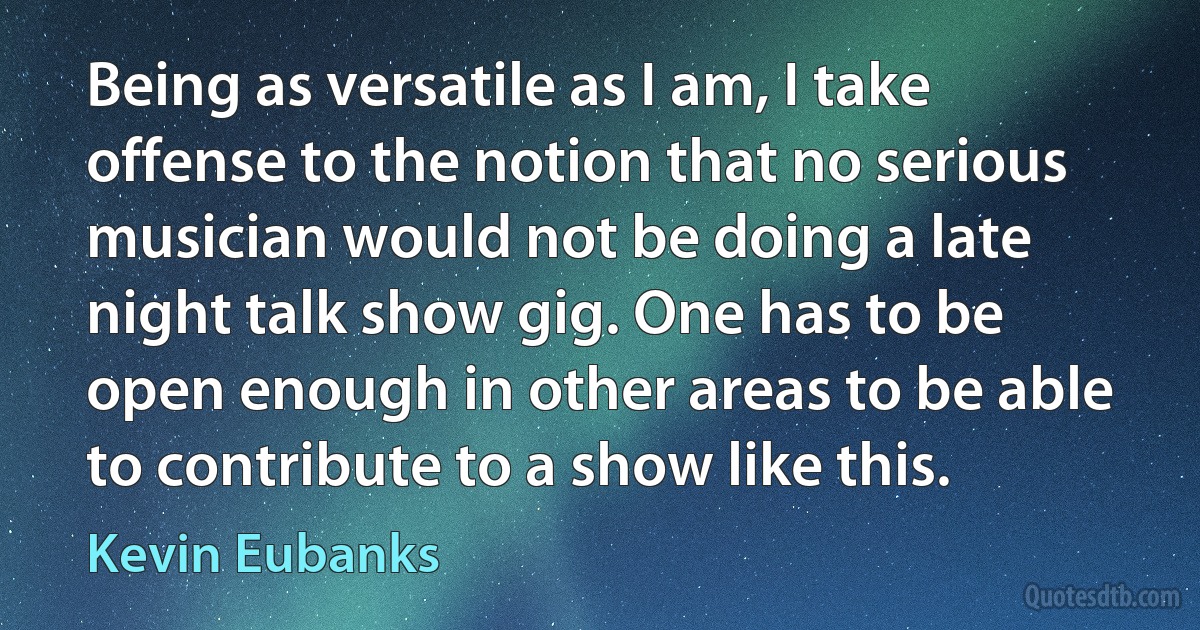 Being as versatile as I am, I take offense to the notion that no serious musician would not be doing a late night talk show gig. One has to be open enough in other areas to be able to contribute to a show like this. (Kevin Eubanks)