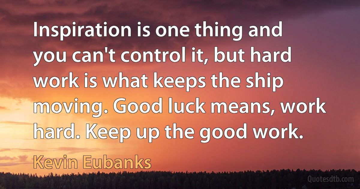 Inspiration is one thing and you can't control it, but hard work is what keeps the ship moving. Good luck means, work hard. Keep up the good work. (Kevin Eubanks)