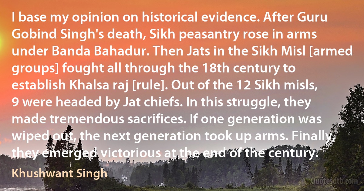 I base my opinion on historical evidence. After Guru Gobind Singh's death, Sikh peasantry rose in arms under Banda Bahadur. Then Jats in the Sikh Misl [armed groups] fought all through the 18th century to establish Khalsa raj [rule]. Out of the 12 Sikh misls, 9 were headed by Jat chiefs. In this struggle, they made tremendous sacrifices. If one generation was wiped out, the next generation took up arms. Finally, they emerged victorious at the end of the century. (Khushwant Singh)