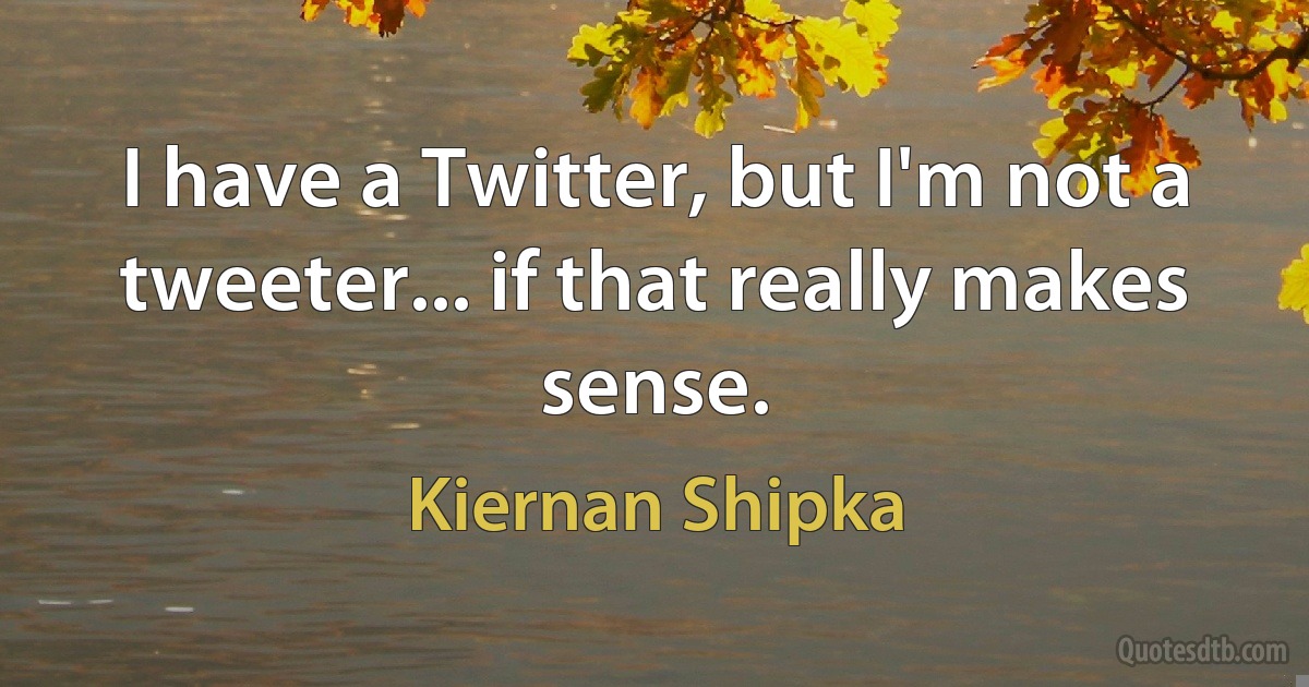 I have a Twitter, but I'm not a tweeter... if that really makes sense. (Kiernan Shipka)