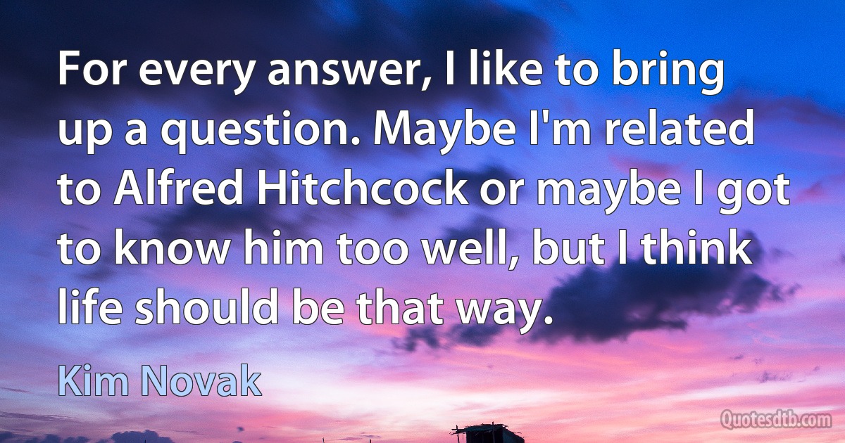 For every answer, I like to bring up a question. Maybe I'm related to Alfred Hitchcock or maybe I got to know him too well, but I think life should be that way. (Kim Novak)