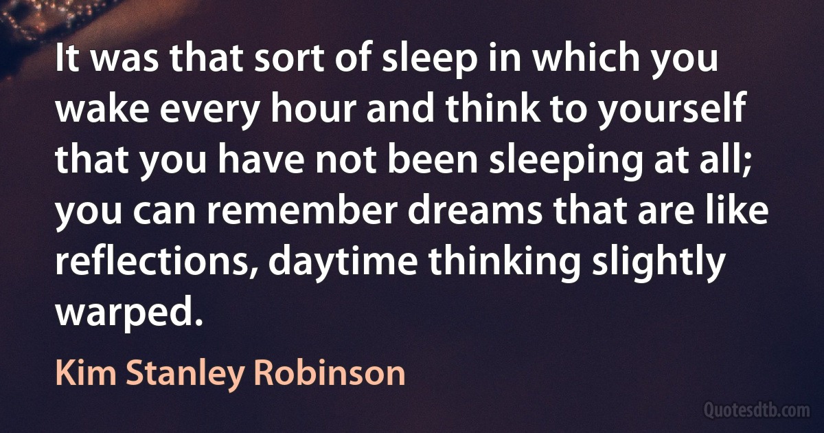 It was that sort of sleep in which you wake every hour and think to yourself that you have not been sleeping at all; you can remember dreams that are like reflections, daytime thinking slightly warped. (Kim Stanley Robinson)