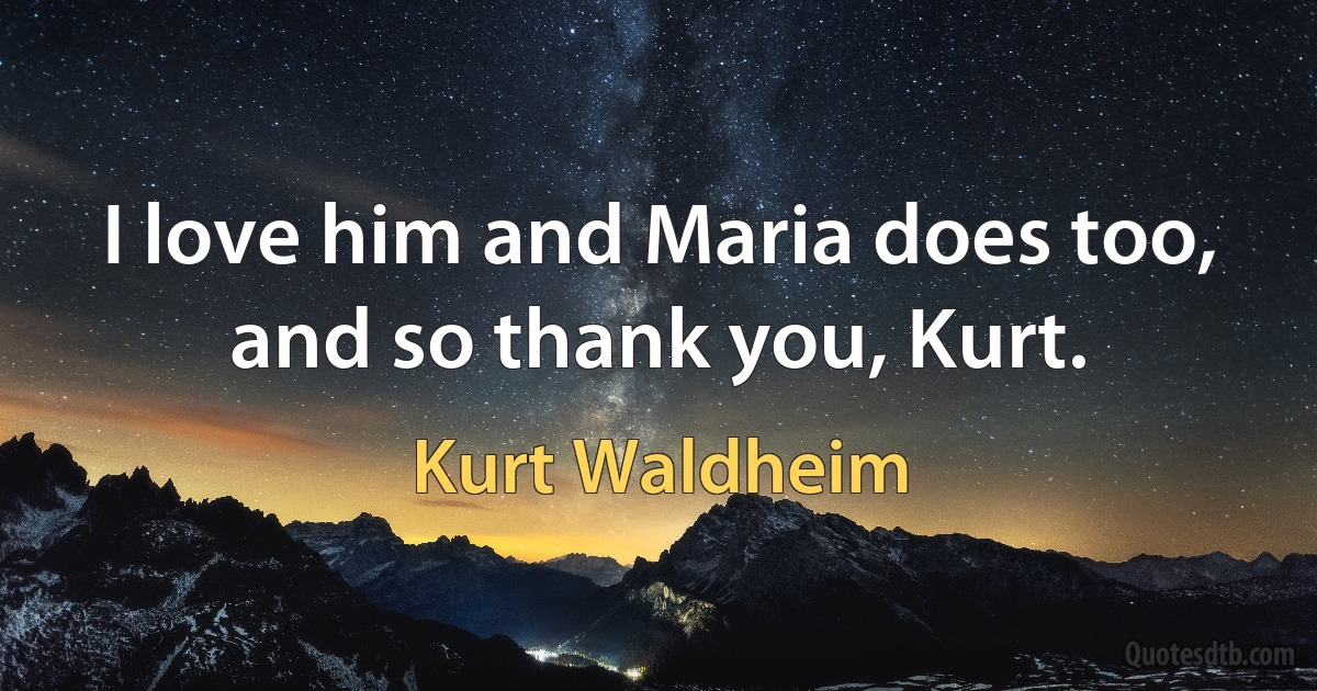 I love him and Maria does too, and so thank you, Kurt. (Kurt Waldheim)