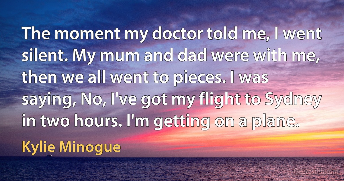 The moment my doctor told me, I went silent. My mum and dad were with me, then we all went to pieces. I was saying, No, I've got my flight to Sydney in two hours. I'm getting on a plane. (Kylie Minogue)