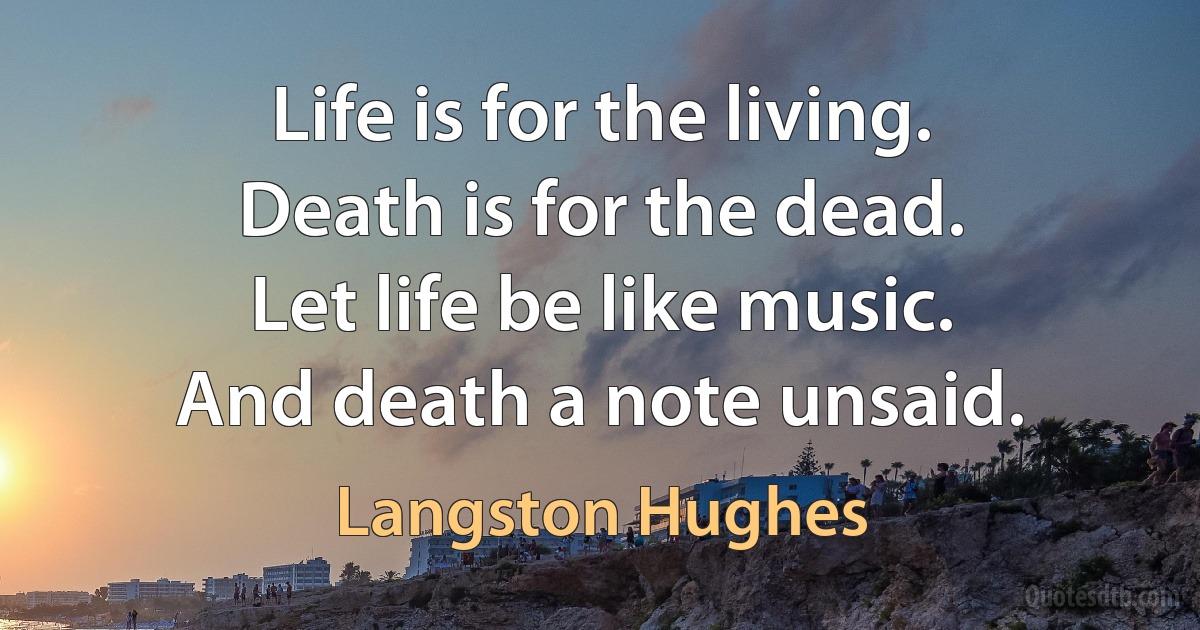 Life is for the living.
Death is for the dead.
Let life be like music.
And death a note unsaid. (Langston Hughes)