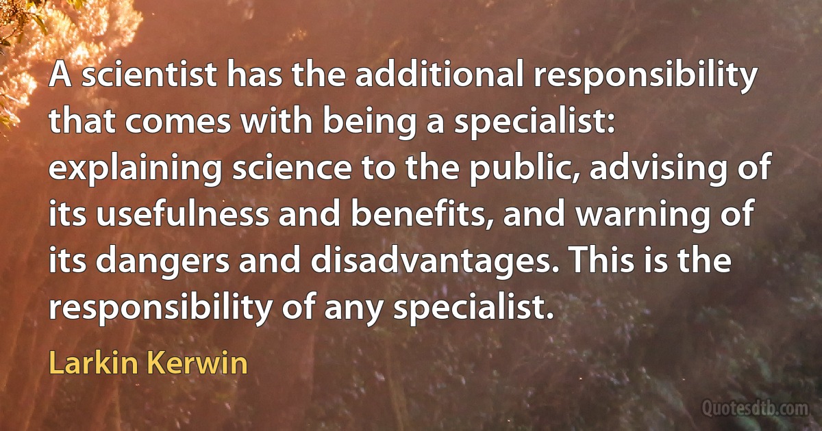 A scientist has the additional responsibility that comes with being a specialist: explaining science to the public, advising of its usefulness and benefits, and warning of its dangers and disadvantages. This is the responsibility of any specialist. (Larkin Kerwin)