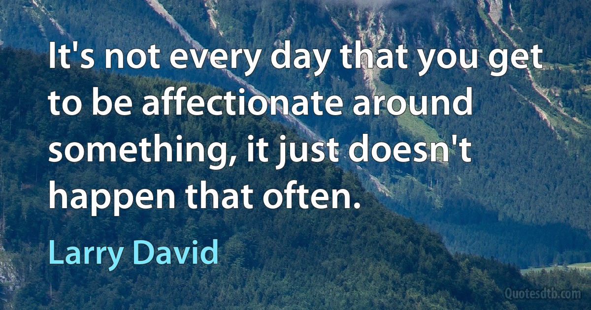 It's not every day that you get to be affectionate around something, it just doesn't happen that often. (Larry David)