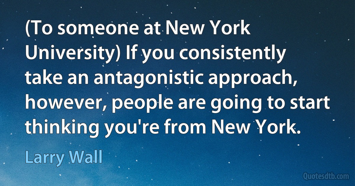 (To someone at New York University) If you consistently take an antagonistic approach, however, people are going to start thinking you're from New York. (Larry Wall)