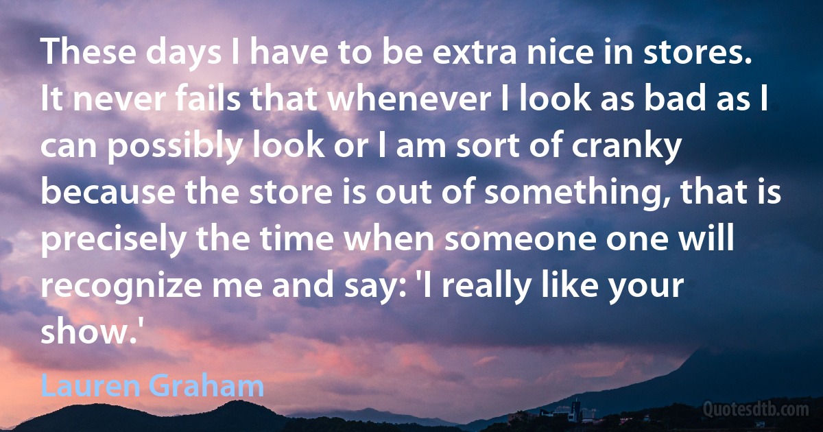 These days I have to be extra nice in stores. It never fails that whenever I look as bad as I can possibly look or I am sort of cranky because the store is out of something, that is precisely the time when someone one will recognize me and say: 'I really like your show.' (Lauren Graham)