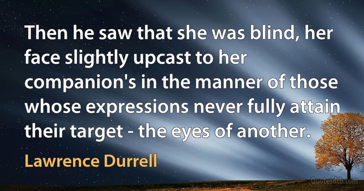 Then he saw that she was blind, her face slightly upcast to her companion's in the manner of those whose expressions never fully attain their target - the eyes of another. (Lawrence Durrell)