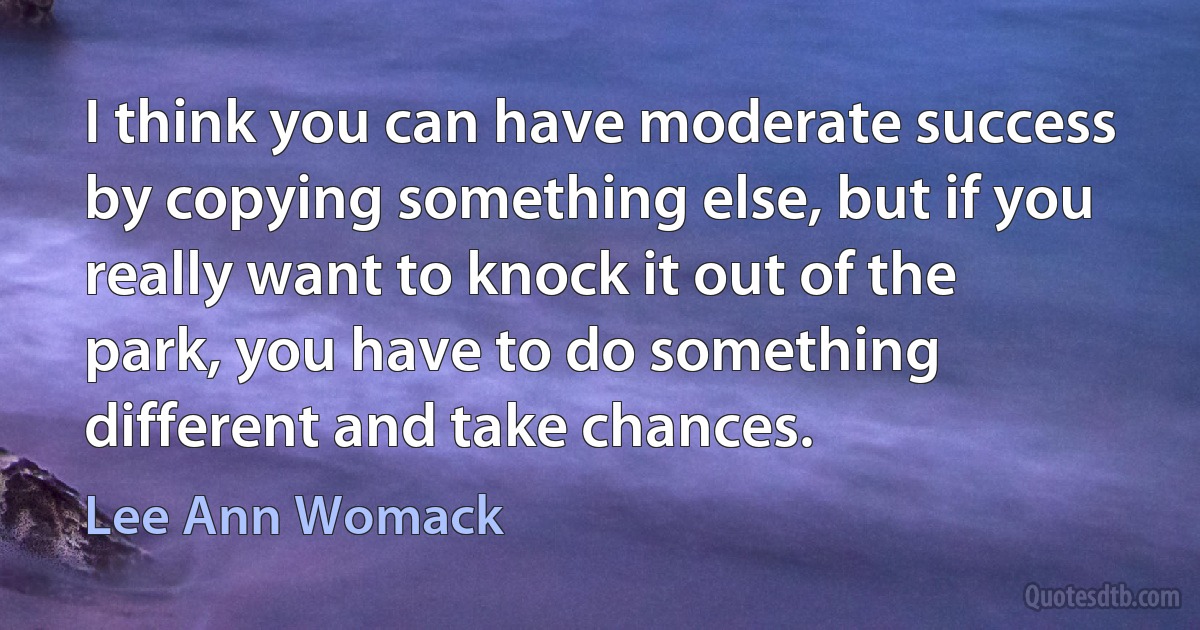 I think you can have moderate success by copying something else, but if you really want to knock it out of the park, you have to do something different and take chances. (Lee Ann Womack)