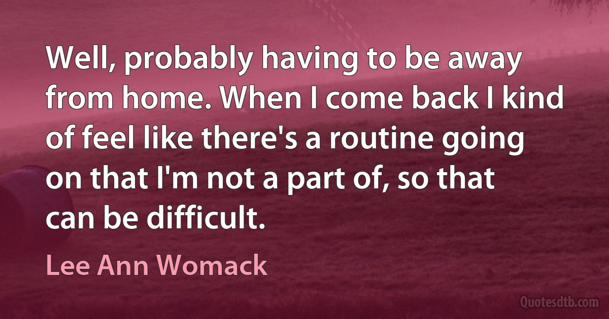 Well, probably having to be away from home. When I come back I kind of feel like there's a routine going on that I'm not a part of, so that can be difficult. (Lee Ann Womack)