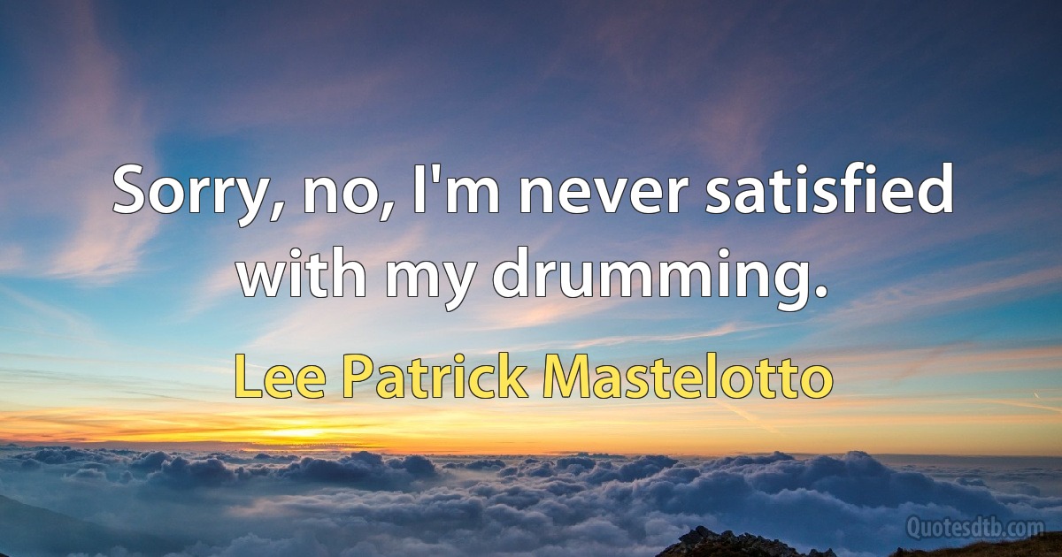 Sorry, no, I'm never satisfied with my drumming. (Lee Patrick Mastelotto)