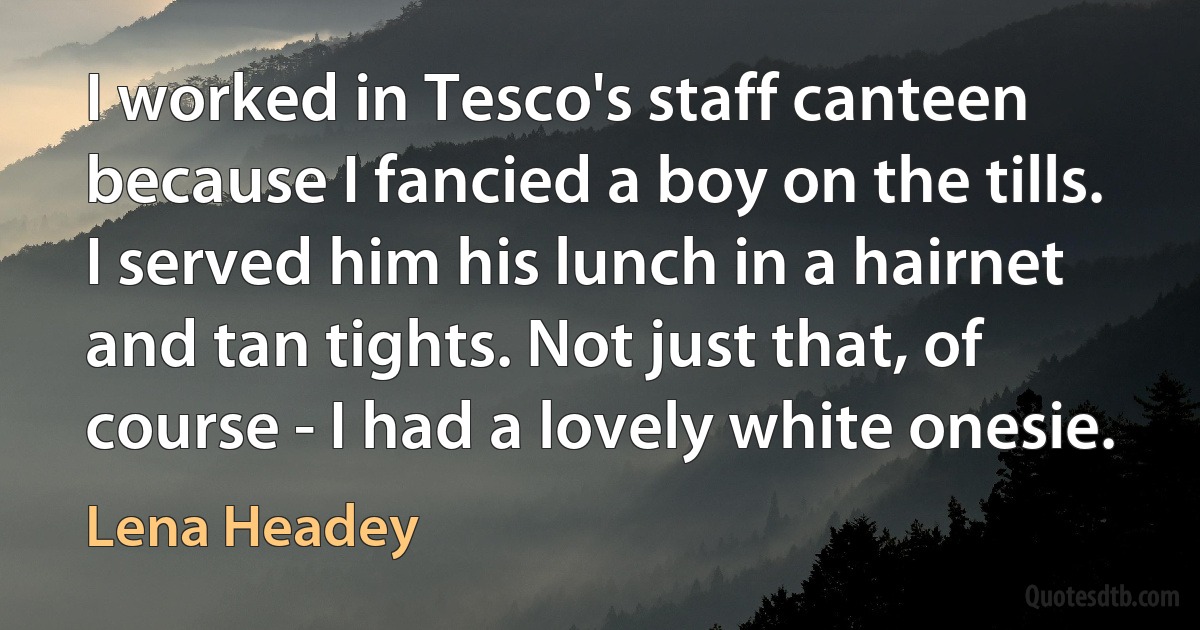 I worked in Tesco's staff canteen because I fancied a boy on the tills. I served him his lunch in a hairnet and tan tights. Not just that, of course - I had a lovely white onesie. (Lena Headey)