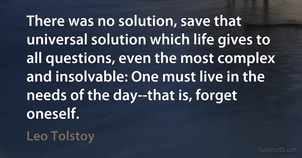 There was no solution, save that universal solution which life gives to all questions, even the most complex and insolvable: One must live in the needs of the day--that is, forget oneself. (Leo Tolstoy)