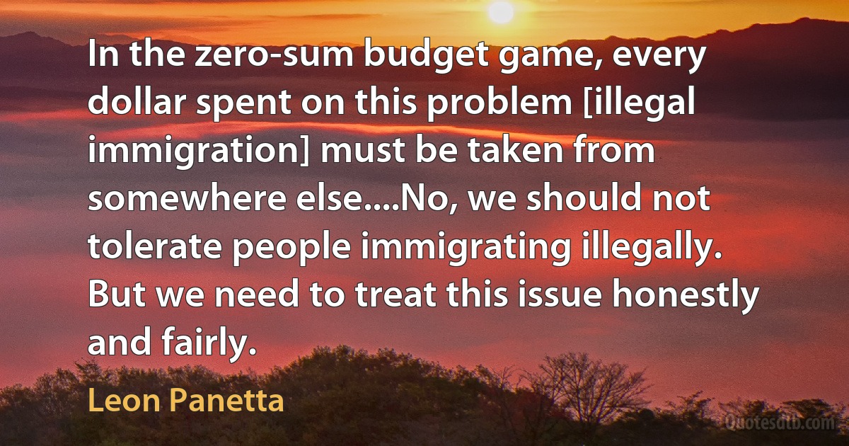 In the zero-sum budget game, every dollar spent on this problem [illegal immigration] must be taken from somewhere else....No, we should not tolerate people immigrating illegally. But we need to treat this issue honestly and fairly. (Leon Panetta)