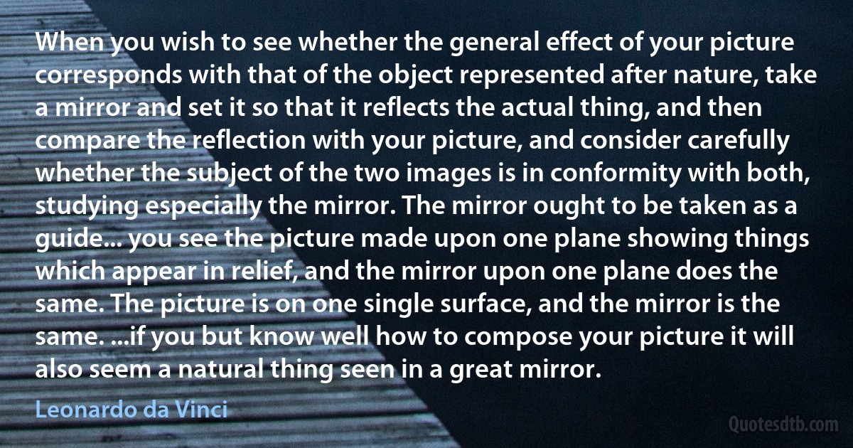 When you wish to see whether the general effect of your picture corresponds with that of the object represented after nature, take a mirror and set it so that it reflects the actual thing, and then compare the reflection with your picture, and consider carefully whether the subject of the two images is in conformity with both, studying especially the mirror. The mirror ought to be taken as a guide... you see the picture made upon one plane showing things which appear in relief, and the mirror upon one plane does the same. The picture is on one single surface, and the mirror is the same. ...if you but know well how to compose your picture it will also seem a natural thing seen in a great mirror. (Leonardo da Vinci)