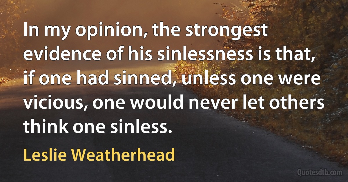 In my opinion, the strongest evidence of his sinlessness is that, if one had sinned, unless one were vicious, one would never let others think one sinless. (Leslie Weatherhead)