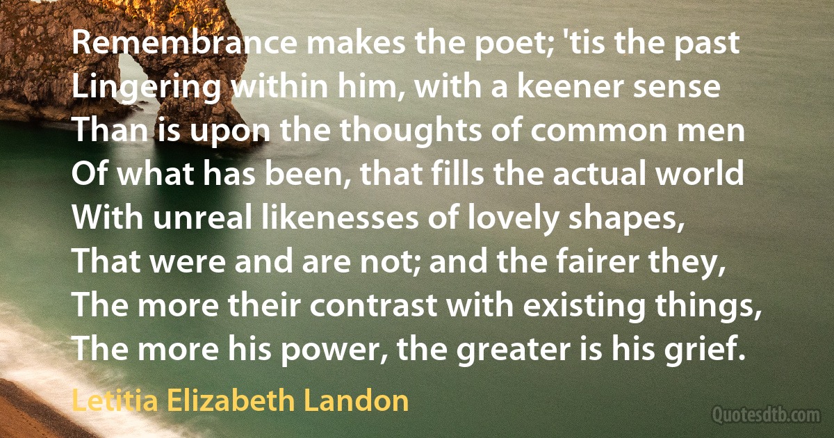 Remembrance makes the poet; 'tis the past
Lingering within him, with a keener sense
Than is upon the thoughts of common men
Of what has been, that fills the actual world
With unreal likenesses of lovely shapes,
That were and are not; and the fairer they,
The more their contrast with existing things,
The more his power, the greater is his grief. (Letitia Elizabeth Landon)