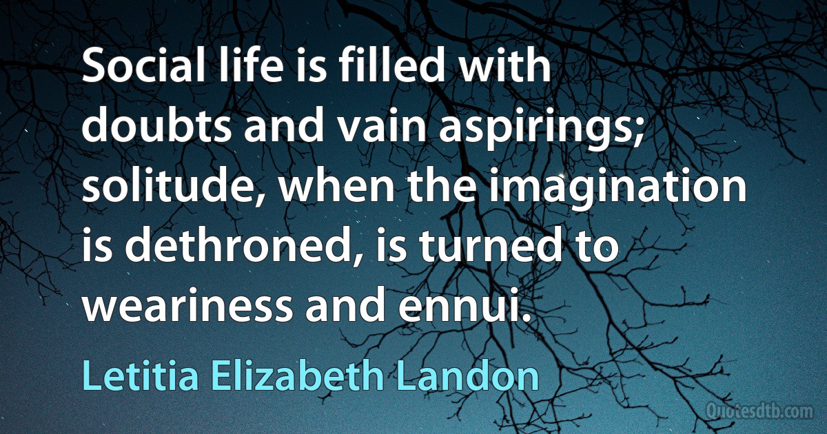 Social life is filled with doubts and vain aspirings; solitude, when the imagination is dethroned, is turned to weariness and ennui. (Letitia Elizabeth Landon)