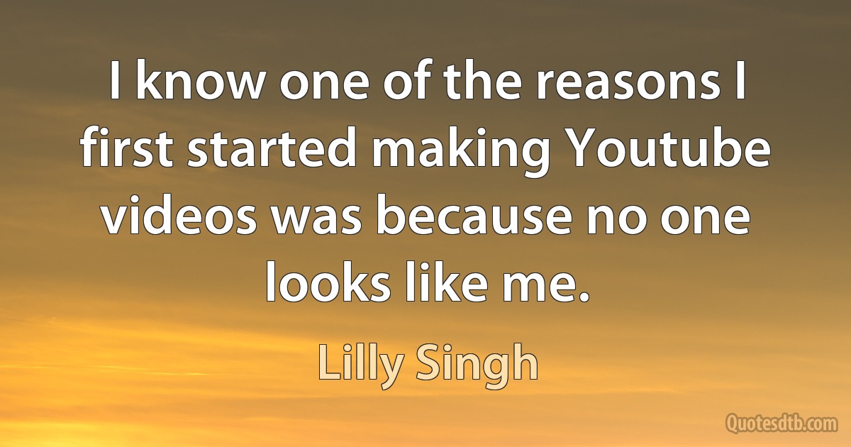 I know one of the reasons I first started making Youtube videos was because no one looks like me. (Lilly Singh)