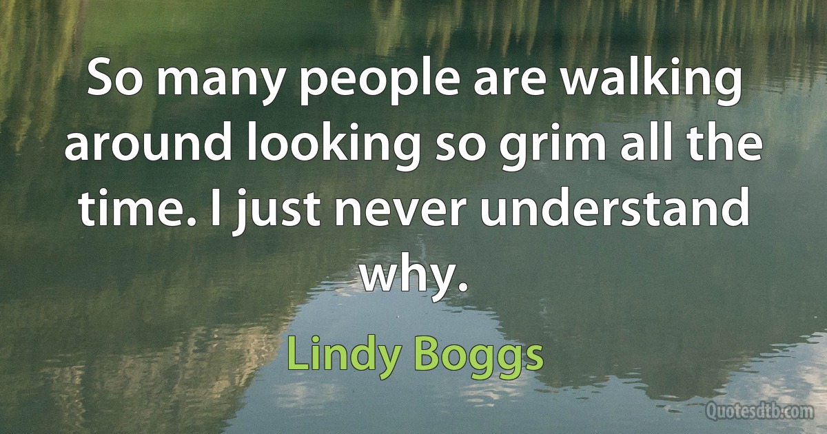 So many people are walking around looking so grim all the time. I just never understand why. (Lindy Boggs)