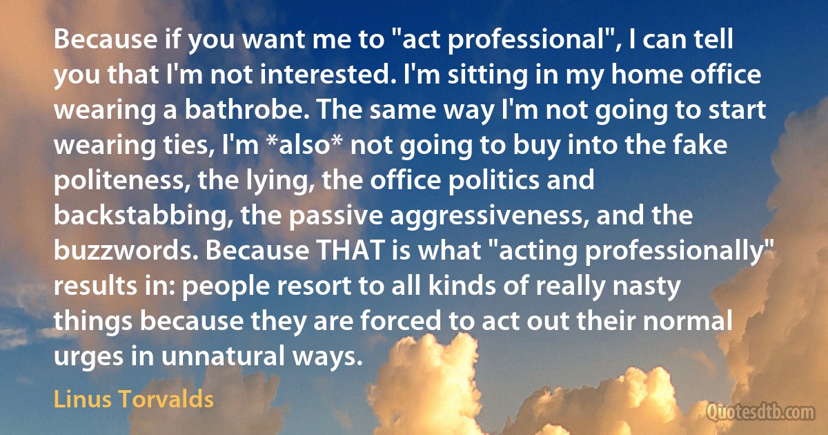 Because if you want me to "act professional", I can tell you that I'm not interested. I'm sitting in my home office wearing a bathrobe. The same way I'm not going to start wearing ties, I'm *also* not going to buy into the fake politeness, the lying, the office politics and backstabbing, the passive aggressiveness, and the buzzwords. Because THAT is what "acting professionally" results in: people resort to all kinds of really nasty things because they are forced to act out their normal urges in unnatural ways. (Linus Torvalds)