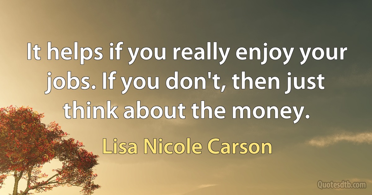 It helps if you really enjoy your jobs. If you don't, then just think about the money. (Lisa Nicole Carson)