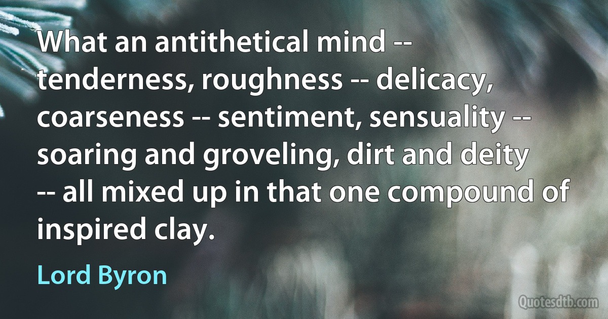 What an antithetical mind -- tenderness, roughness -- delicacy, coarseness -- sentiment, sensuality -- soaring and groveling, dirt and deity -- all mixed up in that one compound of inspired clay. (Lord Byron)