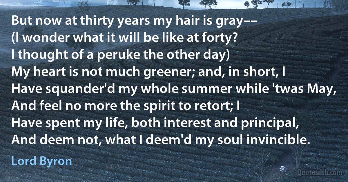 But now at thirty years my hair is gray––
(I wonder what it will be like at forty?
I thought of a peruke the other day)
My heart is not much greener; and, in short, I
Have squander'd my whole summer while 'twas May,
And feel no more the spirit to retort; I
Have spent my life, both interest and principal,
And deem not, what I deem'd my soul invincible. (Lord Byron)