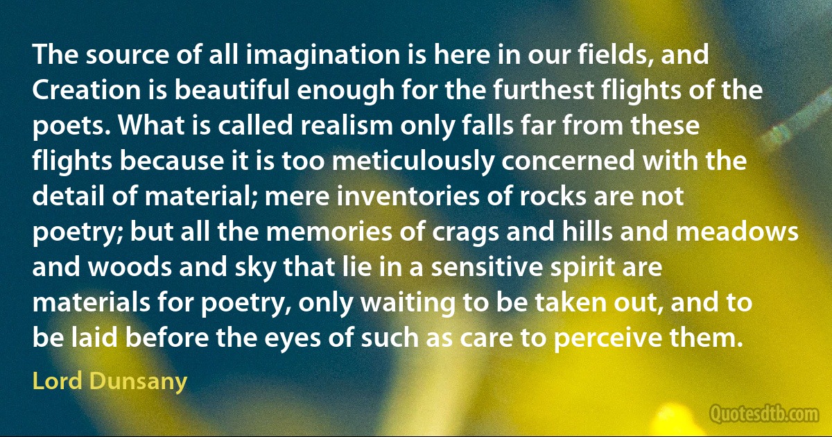 The source of all imagination is here in our fields, and Creation is beautiful enough for the furthest flights of the poets. What is called realism only falls far from these flights because it is too meticulously concerned with the detail of material; mere inventories of rocks are not poetry; but all the memories of crags and hills and meadows and woods and sky that lie in a sensitive spirit are materials for poetry, only waiting to be taken out, and to be laid before the eyes of such as care to perceive them. (Lord Dunsany)