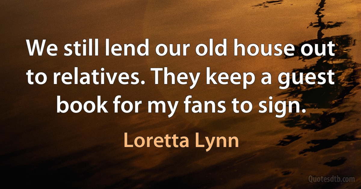 We still lend our old house out to relatives. They keep a guest book for my fans to sign. (Loretta Lynn)