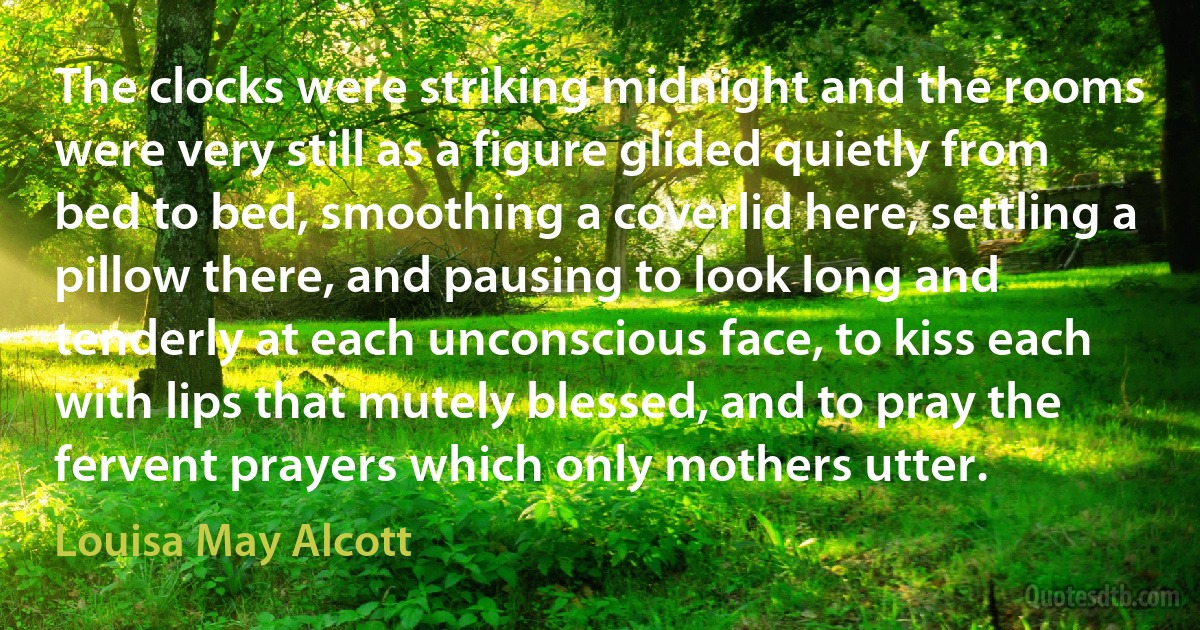 The clocks were striking midnight and the rooms were very still as a figure glided quietly from bed to bed, smoothing a coverlid here, settling a pillow there, and pausing to look long and tenderly at each unconscious face, to kiss each with lips that mutely blessed, and to pray the fervent prayers which only mothers utter. (Louisa May Alcott)