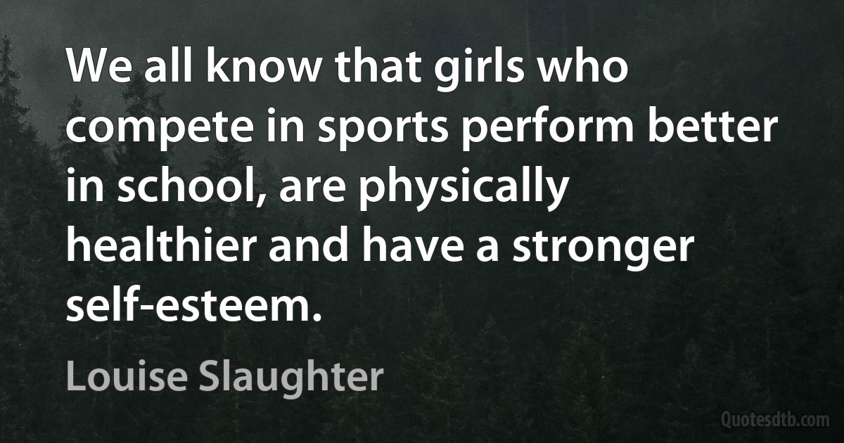 We all know that girls who compete in sports perform better in school, are physically healthier and have a stronger self-esteem. (Louise Slaughter)