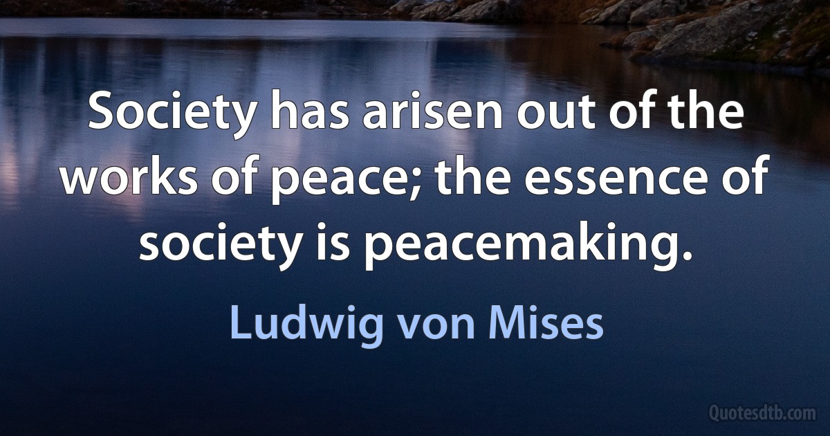 Society has arisen out of the works of peace; the essence of society is peacemaking. (Ludwig von Mises)